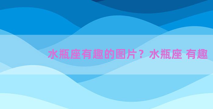 水瓶座有趣的图片？水瓶座 有趣